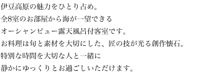 2014年3月、伊豆高原の魅力をひとり占め。全8室のお部屋から海が一望できるオーシャンビュー露天風呂付客室です。お料理は旬と素材を大切にした、匠の技が光る創作懐石。特別な時間を大切な人と一緒に静かにゆっくりとお過ごしいただけます。