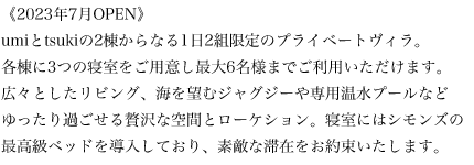 《2023年7月OPEN》umiとtsukiの2棟からなる1日2組限定のプライベートヴィラ。各棟に3つの寝室をご用意し最大6名様までご利用いただけます。広々としたリビング、海を望むジャグジーや専用温水プールなどゆったり過ごせる贅沢な空間とローケション。寝室にはシモンズの最高級ベッドを導入しており、素敵な滞在をお約束いたします。